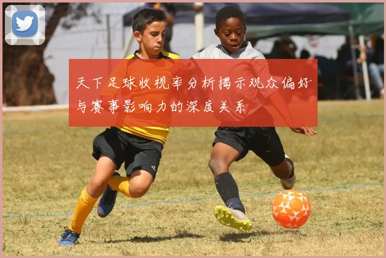 天下足球收视率分析揭示观众偏好与赛事影响力的深度关系