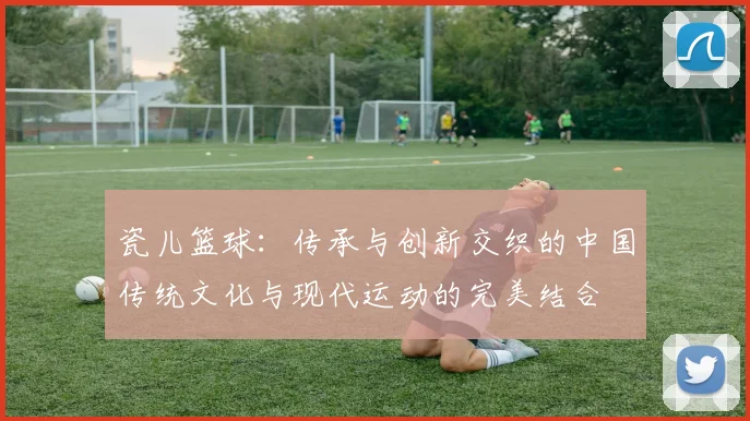 瓷儿篮球：传承与创新交织的中国传统文化与现代运动的完美结合