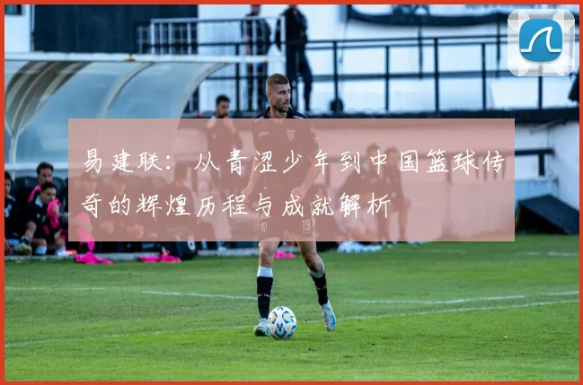 易建联：从青涩少年到中国篮球传奇的辉煌历程与成就解析