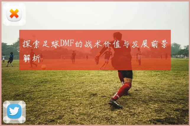 探索足球DMF的战术价值与发展前景解析
