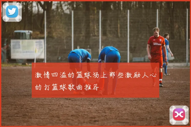 激情四溢的篮球场上那些激励人心的打篮球歌曲推荐