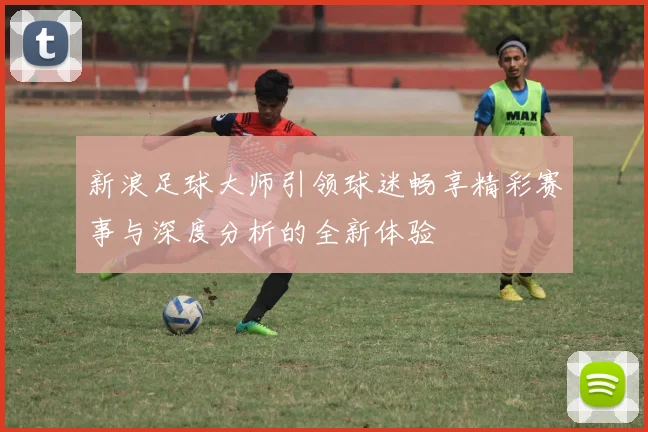 新浪足球大师引领球迷畅享精彩赛事与深度分析的全新体验