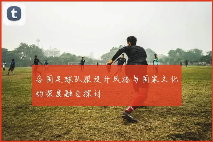 各国足球队服设计风格与国家文化的深度融合探讨