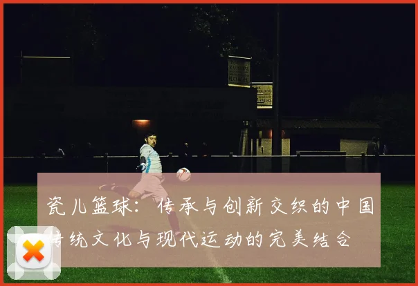 瓷儿篮球：传承与创新交织的中国传统文化与现代运动的完美结合