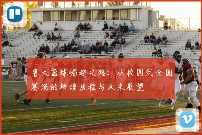 鲁大篮球崛起之路：从校园到全国赛场的辉煌历程与未来展望